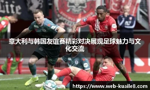 意大利与韩国友谊赛精彩对决展现足球魅力与文化交流